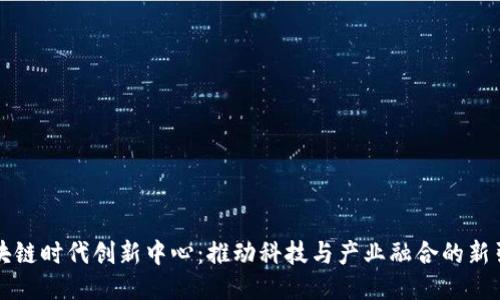 区块链时代创新中心：推动科技与产业融合的新引擎
